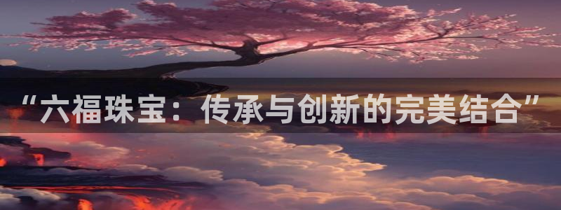 新宝5登录平台：“六福珠宝：传承与创新的完美结合”