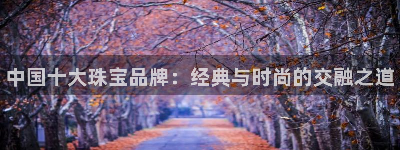 新宝5娱乐代理：中国十大珠宝品牌：经典与时尚的交融之道