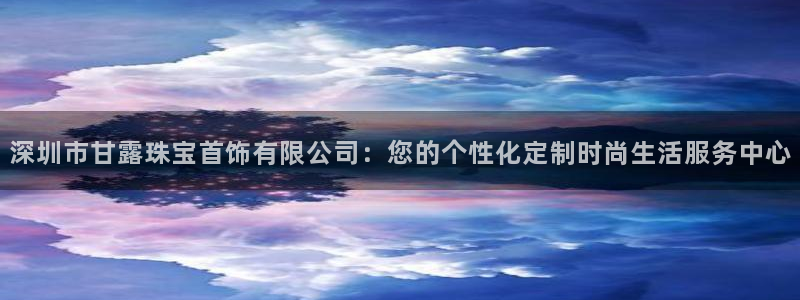 新宝5测速：深圳市甘露珠宝首饰有限公司：您的个性化定制时尚生活服务中心
