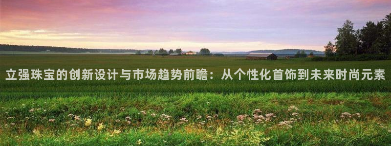 新宝5注册平台：立强珠宝的创新设计与市场趋势前瞻：从个性化首饰到未来时尚元素