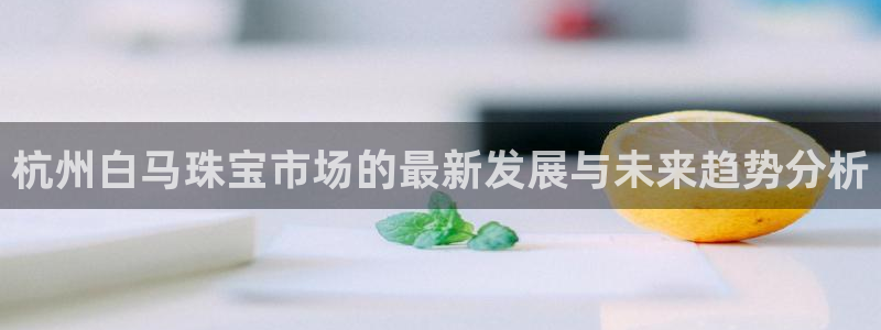 新宝5娱乐都：杭州白马珠宝市场的最新发展与未来趋势分析