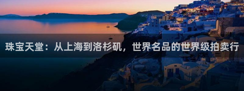 新宝5平棋牌：珠宝天堂：从上海到洛杉矶，世界名品的世界级拍卖行