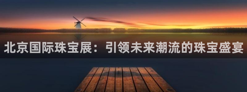 新宝5上70 667：北京国际珠宝展：引领未来潮流的珠宝盛宴