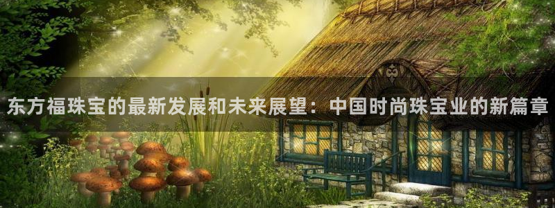 新宝5入口：东方福珠宝的最新发展和未来展望：中国时尚珠宝业的新篇章