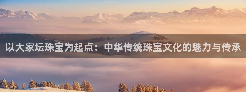 新宝5 代理：以大家坛珠宝为起点：中华传统珠宝文化的魅力与传承