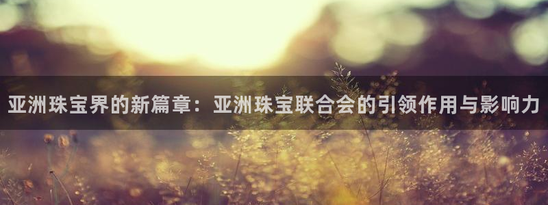新宝5登录测速中心：亚洲珠宝界的新篇章：亚洲珠宝联合会的引领作用与影响力