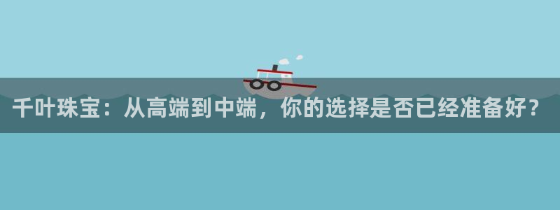 新宝5娱乐招商：千叶珠宝：从高端到中端，你的选择是否已经准备好？
