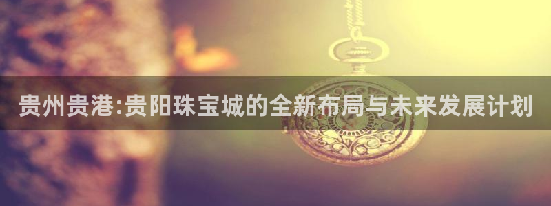 新宝5平台登录下载软件：贵州贵港:贵阳珠宝城的全新布局与未来发展计划