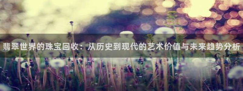 新宝5网：翡翠世界的珠宝回收：从历史到现代的艺术价值与未来趋势分析