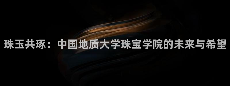 新宝股东瞧听2 5 5：珠玉共琢：中国地质大学珠宝学院的未来与希望