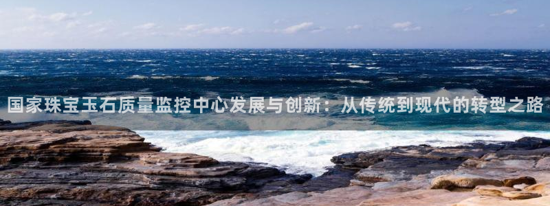 新宝5登录：国家珠宝玉石质量监控中心发展与创新：从传统到现代的转型之路