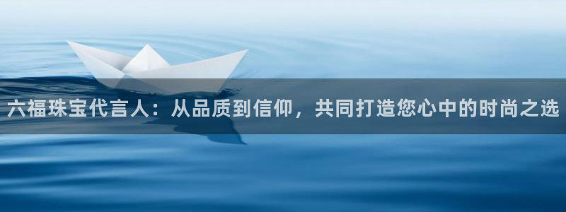 新宝5侹刔：六福珠宝代言人：从品质到信仰，共同打造您心中的时尚之选
