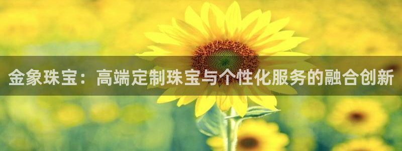 新宝5授权：金象珠宝：高端定制珠宝与个性化服务的融合创新